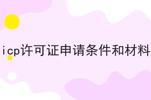 icp许可证申请条件和材料怎么用？教你使用icp许可证申请条件和材料
